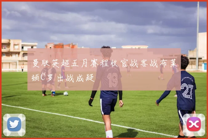 曼联英超五月赛程收官战客战布莱顿C罗出战成疑