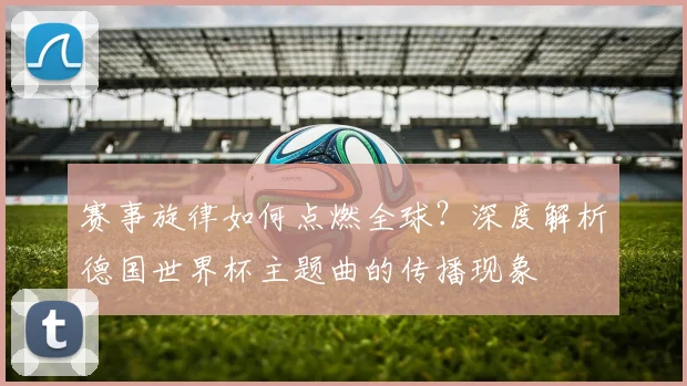 赛事旋律如何点燃全球？深度解析德国世界杯主题曲的传播现象