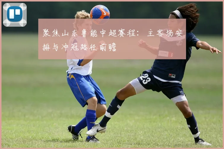聚焦山东鲁能中超赛程：主客场安排与冲冠路径前瞻