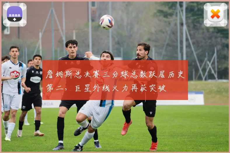 詹姆斯总决赛三分球总数跃居历史第二，巨星外线火力再获突破