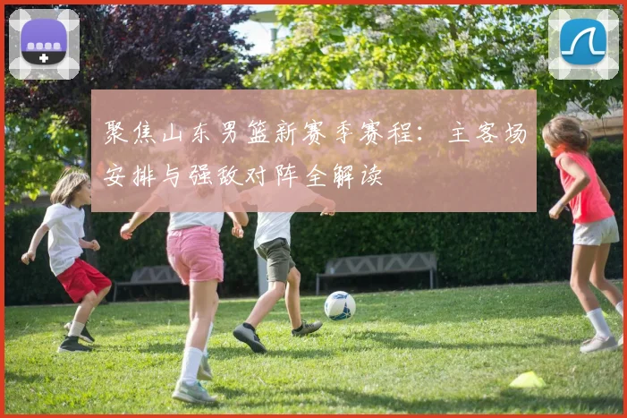 聚焦山东男篮新赛季赛程：主客场安排与强敌对阵全解读