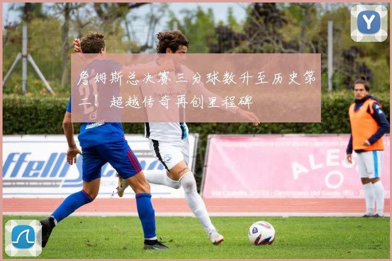 詹姆斯总决赛三分球数升至历史第二！超越传奇再创里程碑